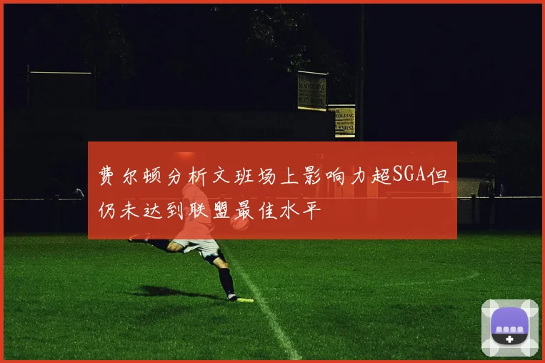 费尔顿分析文班场上影响力超SGA但仍未达到联盟最佳水平