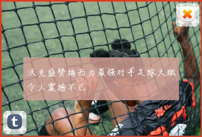沃克盛赞梅西为最强对手足球天赋令人震撼不已