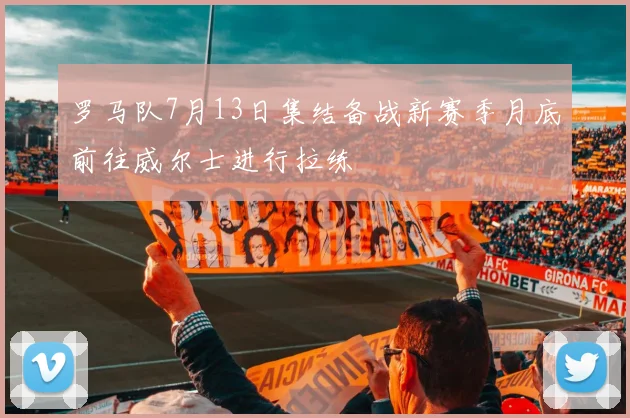 罗马队7月13日集结备战新赛季月底前往威尔士进行拉练