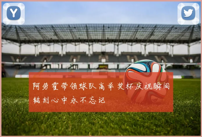 阿劳霍带领球队高举奖杯庆祝瞬间铭刻心中永不忘记